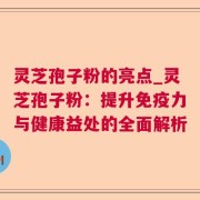 灵芝孢子粉的亮点_灵芝孢子粉：提升免疫力与健康益处的全面解析