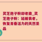 灵芝孢子粉却老斋_灵芝孢子粉:延缓衰老,恢复青春活力的天然圣品