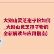 大别山灵芝孢子粉如何_大别山灵芝孢子粉的全新解读与应用指南)