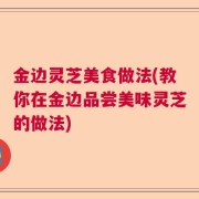 金边灵芝美食做法(教你在金边品尝美味灵芝的做法)
