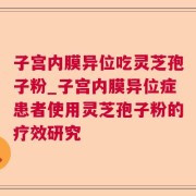 子宫内膜异位吃灵芝孢子粉_子宫内膜异位症患者使用灵芝孢子粉的疗效研究