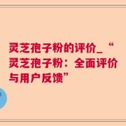 灵芝孢子粉的评价_“灵芝孢子粉：全面评价与用户反馈”
