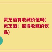 灵芝酒有收藏价值吗(灵芝酒：值得收藏的饮品)