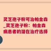 灵芝孢子粉可治帕金森_灵芝孢子粉：帕金森病患者的潜在治疗选择