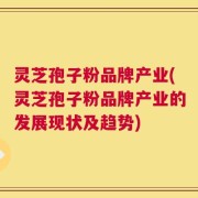 灵芝孢子粉品牌产业(灵芝孢子粉品牌产业的发展现状及趋势)
