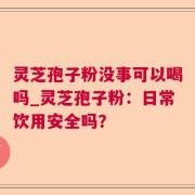 灵芝孢子粉没事可以喝吗_灵芝孢子粉：日常饮用安全吗？