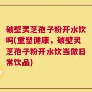 破壁灵芝孢子粉开水饮吗(重塑健康，破壁灵芝孢子粉开水饮当做日常饮品)