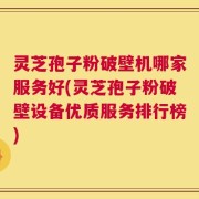 灵芝孢子粉破壁机哪家服务好(灵芝孢子粉破壁设备优质服务排行榜)