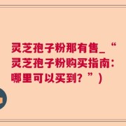 灵芝孢子粉那有售_“灵芝孢子粉购买指南：哪里可以买到？”)