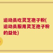 运动员吃灵芝孢子粉(运动员服用灵芝孢子粉的益处)