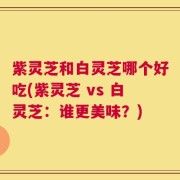紫灵芝和白灵芝哪个好吃(紫灵芝 vs 白灵芝：谁更美味？)