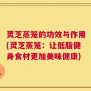 灵芝蒸笼的功效与作用(灵芝蒸笼：让低脂健身食材更加美味健康)