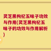 灵芝黑枸杞五味子功效与作用(灵芝黑枸杞五味子的功效与作用解析)