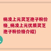 杨凌上元灵芝孢子粉价格_杨凌上元优质灵芝孢子粉价格介绍)
