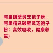 阿里破壁灵芝孢子粉_阿里精选破壁灵芝孢子粉:高效吸收,健康养生)