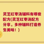 灵芝红枣汤辅料有哪些配方(灵芝红枣汤配方分享，多种辅料打造养生美味！)