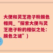 大便和灵芝孢子粉颜色相同_“探索大便与灵芝孢子粉的相似之处：颜色之谜”)