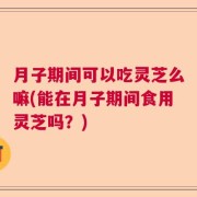 月子期间可以吃灵芝么嘛(能在月子期间食用灵芝吗？)