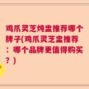 鸡爪灵芝炖盅推荐哪个牌子(鸡爪灵芝盅推荐：哪个品牌更值得购买？)
