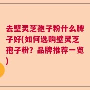 去壁灵芝孢子粉什么牌子好(如何选购壁灵芝孢子粉？品牌推荐一览)