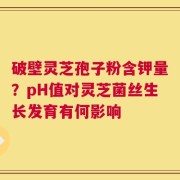破壁灵芝孢子粉含钾量？pH值对灵芝菌丝生长发育有何影响