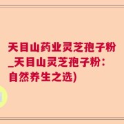 天目山药业灵芝孢子粉_天目山灵芝孢子粉：自然养生之选)