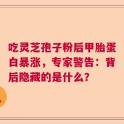 吃灵芝孢子粉后甲胎蛋白暴涨，专家警告：背后隐藏的是什么？