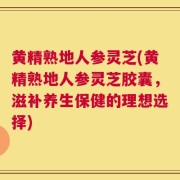 黄精熟地人参灵芝(黄精熟地人参灵芝胶囊，滋补养生保健的理想选择)