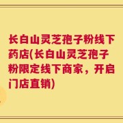 长白山灵芝孢子粉线下药店(长白山灵芝孢子粉限定线下商家，开启门店直销)