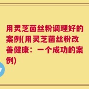 用灵芝菌丝粉调理好的案例(用灵芝菌丝粉改善健康：一个成功的案例)