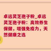 卓远灵芝孢子粉_卓远灵芝孢子粉：高效养生保健，增强免疫力，天然健康之选