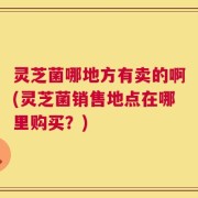 灵芝菌哪地方有卖的啊(灵芝菌销售地点在哪里购买？)
