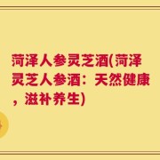 菏泽人参灵芝酒(菏泽灵芝人参酒：天然健康，滋补养生)