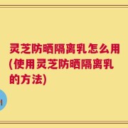 灵芝防晒隔离乳怎么用(使用灵芝防晒隔离乳的方法)