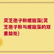 灵芝孢子粉螺旋藻(灵芝孢子粉与螺旋藻的双重益处)