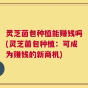 灵芝菌包种植能赚钱吗(灵芝菌包种植：可成为赚钱的新商机)