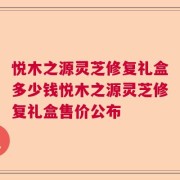 悦木之源灵芝修复礼盒多少钱悦木之源灵芝修复礼盒售价公布