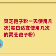 灵芝孢子粉一天使用几次(每日适宜使用几次的灵芝孢子粉)