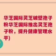 华芝国际灵芝破壁孢子粉华芝国际推出灵芝孢子粉，提升健康管理水平)