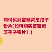 如何买到富硒灵芝孢子粉片(如何购买富硒灵芝孢子粉片？)