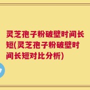 灵芝孢子粉破壁时间长短(灵芝孢子粉破壁时间长短对比分析)