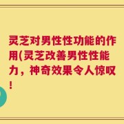 灵芝对男性性功能的作用(灵芝改善男性性能力，神奇效果令人惊叹！