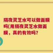 隔夜灵芝水可以做面膜吗(用隔夜灵芝水做面膜，真的有效吗？