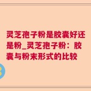 灵芝孢子粉是胶囊好还是粉_灵芝孢子粉：胶囊与粉末形式的比较