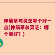伸筋草与灵芝哪个好一点(伸筋草和灵芝：哪个更好？)