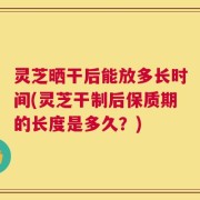灵芝晒干后能放多长时间(灵芝干制后保质期的长度是多久？)