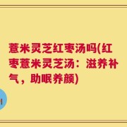 薏米灵芝红枣汤吗(红枣薏米灵芝汤：滋养补气，助眠养颜)