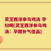 灵芝西洋参乌鸡汤 孕妇喝(灵芝西洋参乌鸡汤：孕期补气佳品)