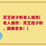 灵芝孢子粉老人推荐(老人推荐：灵芝孢子粉，健康老友！)