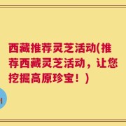 西藏推荐灵芝活动(推荐西藏灵芝活动，让您挖掘高原珍宝！)